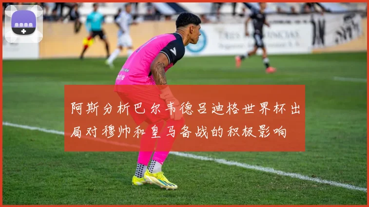 阿斯分析巴尔韦德吕迪格世界杯出局对穆帅和皇马备战的积极影响
