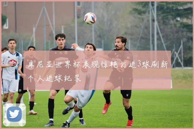 库尼亚世界杯表现惊艳打进3球刷新个人进球纪录