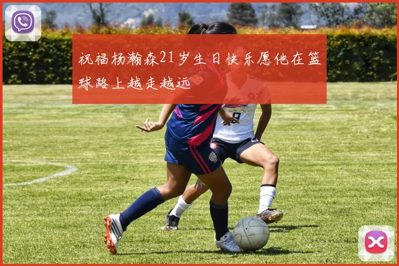 祝福杨瀚森21岁生日快乐愿他在篮球路上越走越远