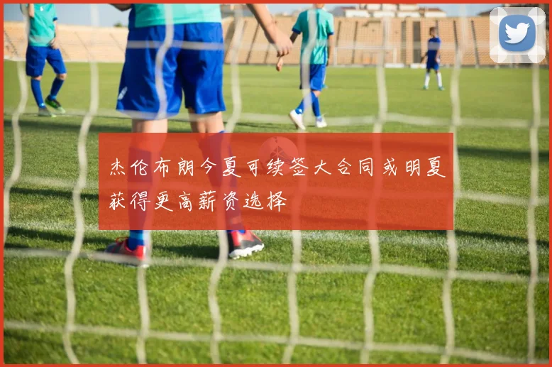 杰伦布朗今夏可续签大合同或明夏获得更高薪资选择