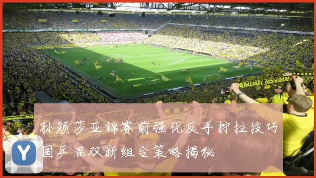 孙颖莎亚锦赛前强化反手拧拉技巧国乒混双新组合策略揭秘