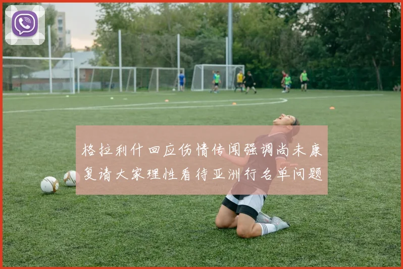 格拉利什回应伤情传闻强调尚未康复请大家理性看待亚洲行名单问题