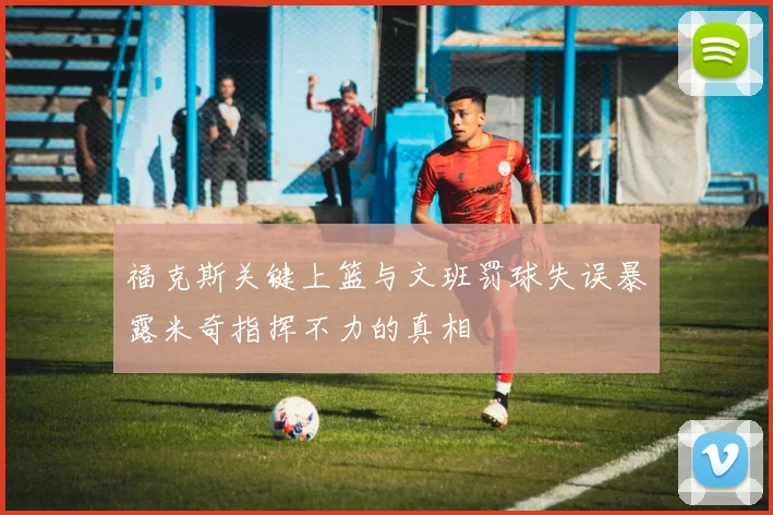 福克斯关键上篮与文班罚球失误暴露米奇指挥不力的真相