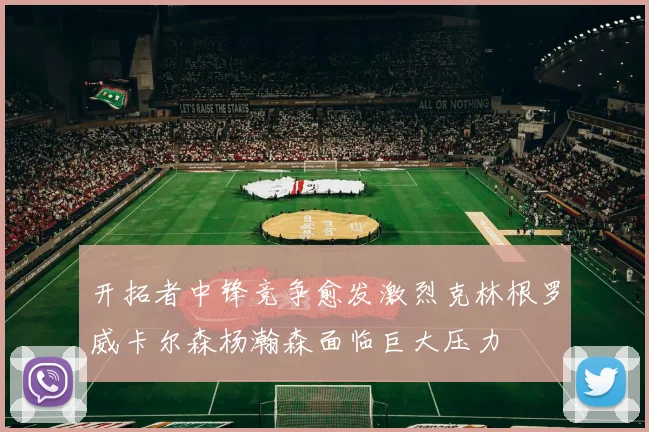 开拓者中锋竞争愈发激烈克林根罗威卡尔森杨瀚森面临巨大压力