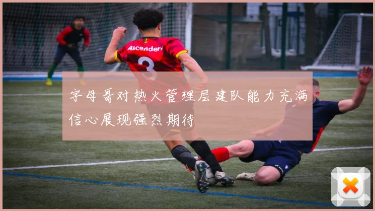 字母哥对热火管理层建队能力充满信心展现强烈期待