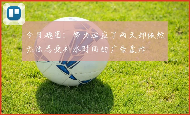 今日趣图：努力适应了两天却依然无法忍受补水时间的广告轰炸