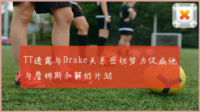 TT透露与Drake关系密切努力促成他与詹姆斯和解的计划