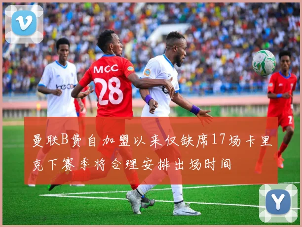 曼联B费自加盟以来仅缺席17场卡里克下赛季将合理安排出场时间