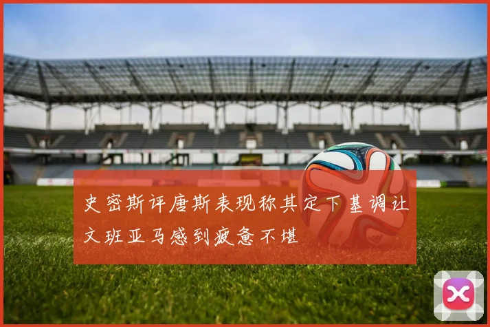 史密斯评唐斯表现称其定下基调让文班亚马感到疲惫不堪