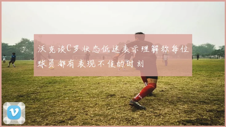 沃克谈C罗状态低迷表示理解称每位球员都有表现不佳的时刻