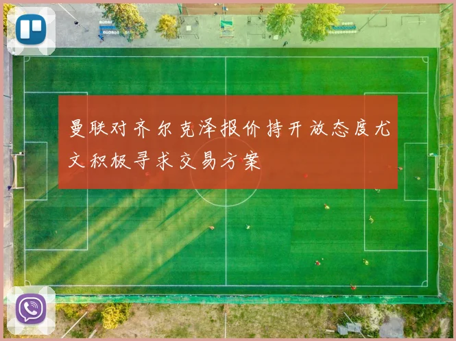 曼联对齐尔克泽报价持开放态度尤文积极寻求交易方案